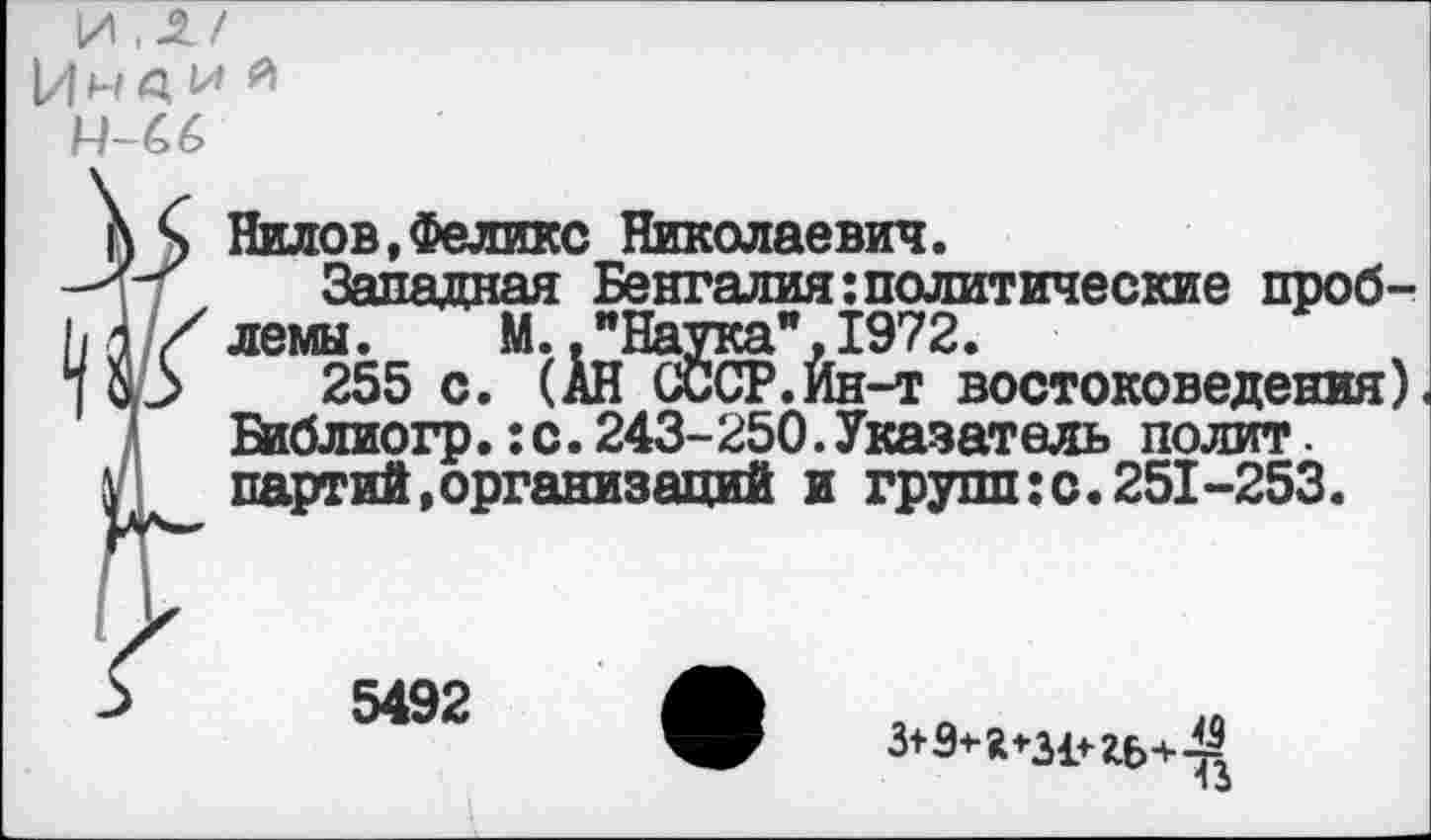 ﻿]/\ .2./ |/|н а. м я
М-66
Нилов,Феликс Николаевич.
Западная Бенгалия:политические проблемы. М.."Наука”,1972.
255 с. (АН СССР.Ин-т востоковедения) Бйблиогр.:с.243-250.Указатель полит. партий,организаций и грушке. 251-253.
5492
